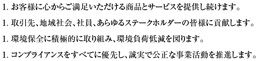 １.お客様に心からご満足いただける商品とサービスを提供し続けます。１.取引先、地域社会、社員、あらゆるステークホルダーの皆様に貢献します。１.環境保全に積極的に取り組み、環境負荷低減を図ります。１.コンプライアンスをすべてに優先し、誠実で公正な事業活動を推進します。