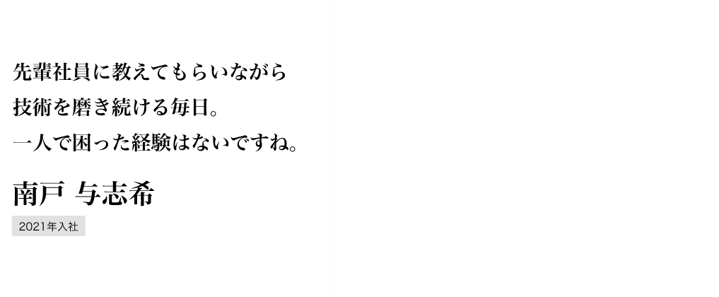 先輩社員に教えてもらいながら技術を磨き続ける毎日。一人で困った経験はないですね。