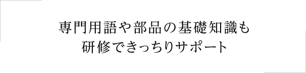 専門用語や部品の基礎知識も研修できっちりサポート