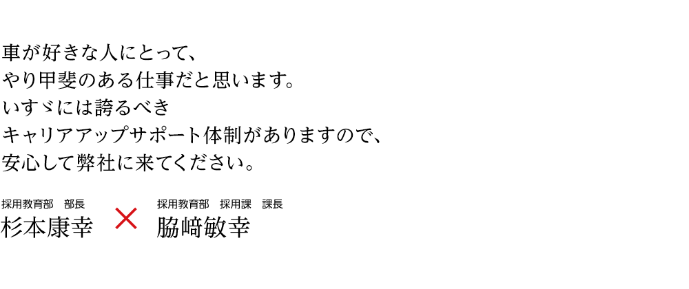 車が好きな人にとって、やり甲斐のある仕事だと思います。いすゞには誇るべきキャリアアップサポート体制がありますので、安心して本社に来てください。 総務部　人事課担当課長 株本洋臣 ☓ 総務部　人事課 脇﨑敏幸