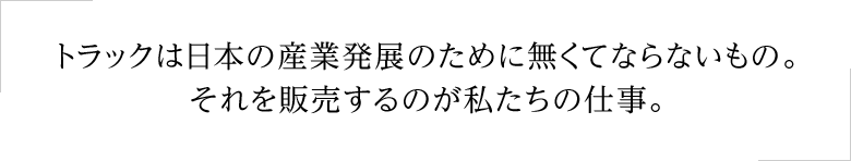 トラックは日本の産業発展のために無くてならないもの。それを販売するのが私たちの仕事。