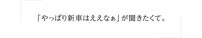 「やっぱり新車はええなぁ」が聞きたくて。