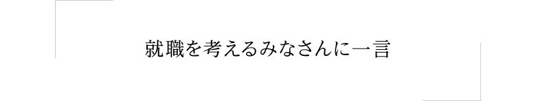 就職を考えるみなさんに一言