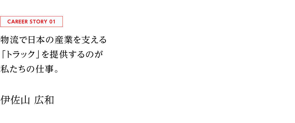 PROJECT STORY 01 物流で日本の産業を支える 「トラック」を提供するのが 私たちの仕事。  阪和美原支店 伊佐山 広和