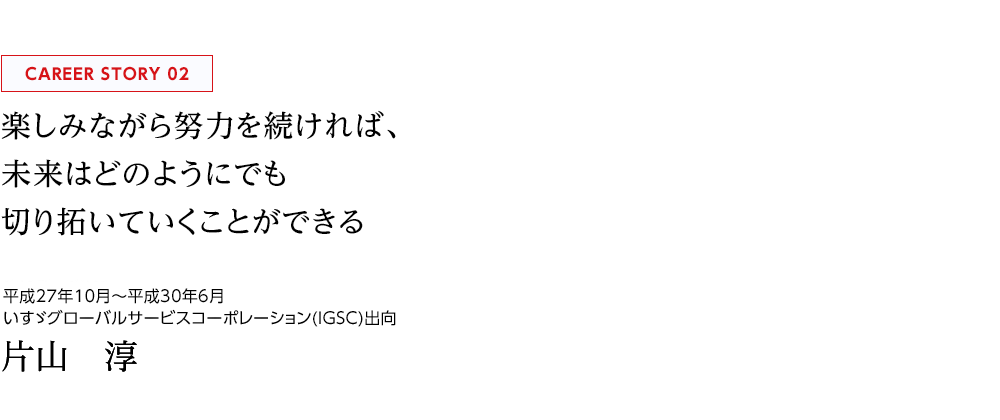 PROJECT STORY 02 楽しみながら努力を続ければ、未来はどのようにでも切り拓いていくことができる IGSC（いすゞグローバルサービスコーポレーション） 片山　淳