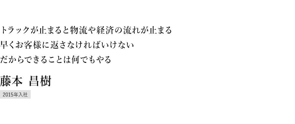 トラックが勢いよくサービスセンターに入ってくると、一瞬で現場にピリッとした緊張感が走ります。サービスの最前線は、耐久レースのピットさながらの雰囲気ですね。 京都サービスセンター 藤本 昌樹 2013年入社